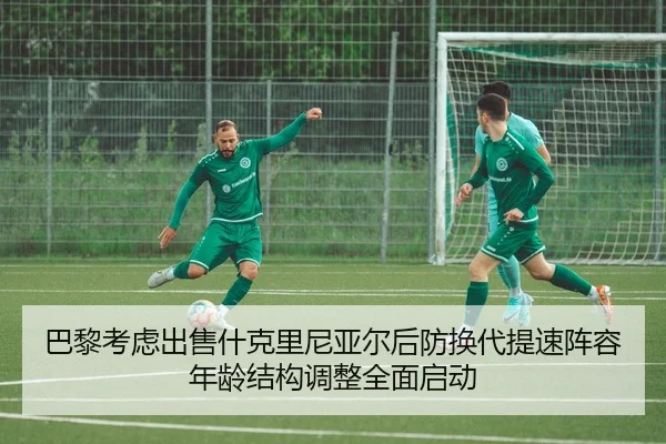 巴黎考虑出售什克里尼亚尔后防换代提速阵容年龄结构调整全面启动