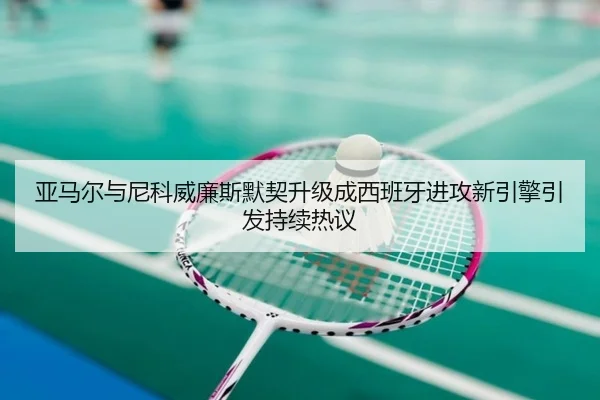 亚马尔与尼科威廉斯默契升级成西班牙进攻新引擎引发持续热议